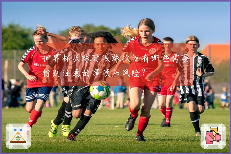 世界杯买球时滚球投注有哪些需要特别注意的事项和风险？