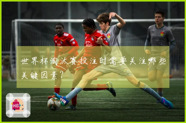 世界杯淘汰赛投注时需要关注哪些关键因素？